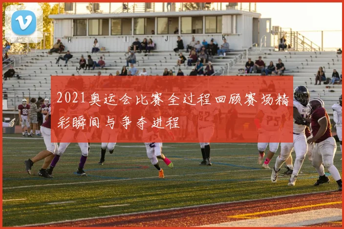 2021奥运会比赛全过程回顾赛场精彩瞬间与争夺进程