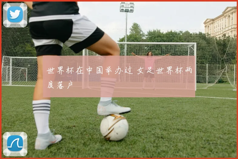 世界杯在中国举办过 女足世界杯两度落户