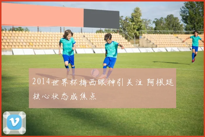 2014世界杯梅西眼神引关注 阿根廷核心状态成焦点