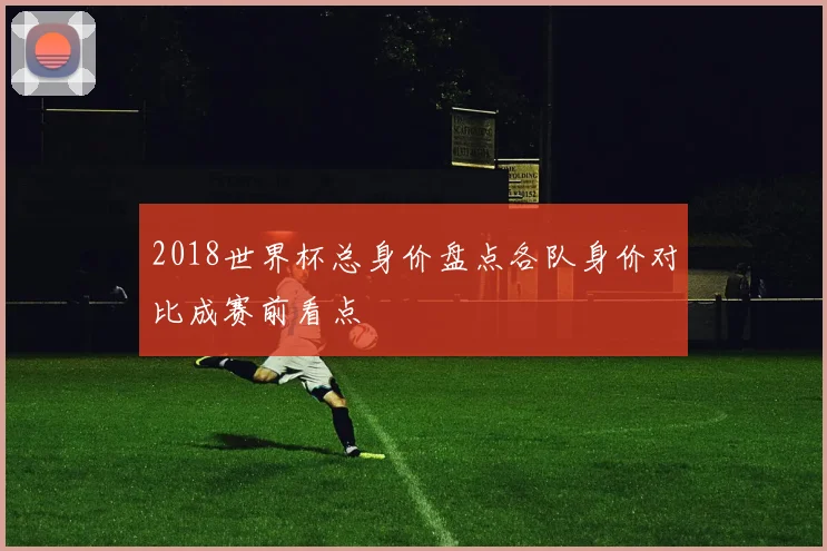 2018世界杯总身价盘点各队身价对比成赛前看点