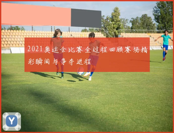 2021奥运会比赛全过程回顾赛场精彩瞬间与争夺进程