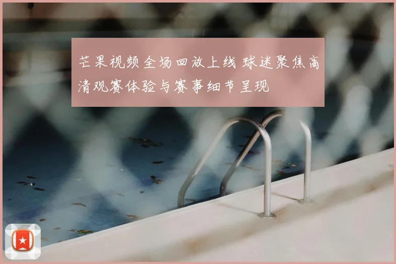 芒果视频全场回放上线 球迷聚焦高清观赛体验与赛事细节呈现