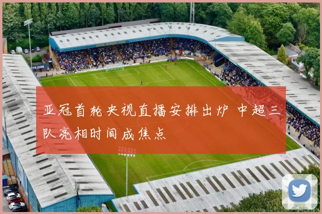亚冠首轮央视直播安排出炉 中超三队亮相时间成焦点