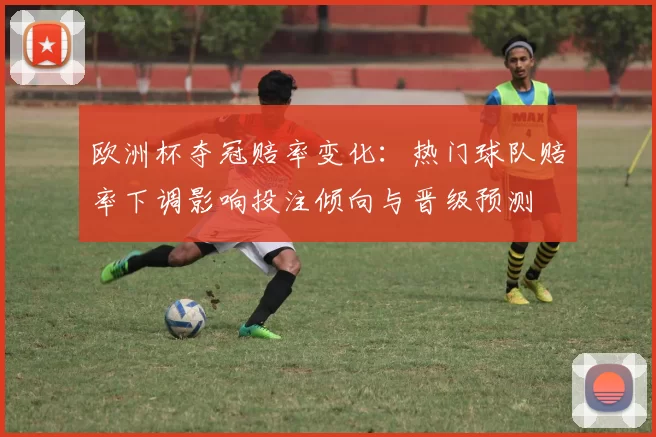 欧洲杯夺冠赔率变化：热门球队赔率下调影响投注倾向与晋级预测
