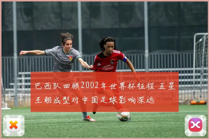 巴西队回顾2002年世界杯征程 五星王朝成型对中国足球影响深远