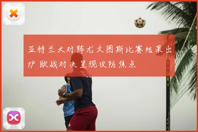 亚特兰大对阵尤文图斯比赛结果出炉 欧战对决呈现攻防焦点