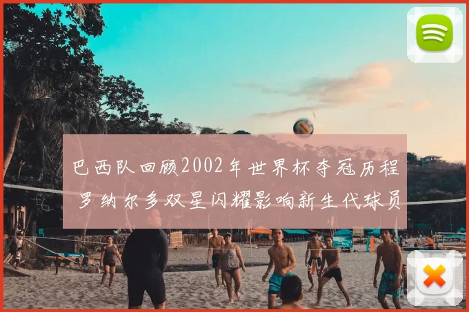 巴西队回顾2002年世界杯夺冠历程 罗纳尔多双星闪耀影响新生代球员