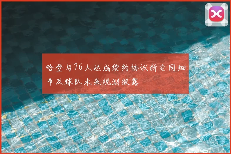 哈登与76人达成续约协议新合同细节及球队未来规划披露