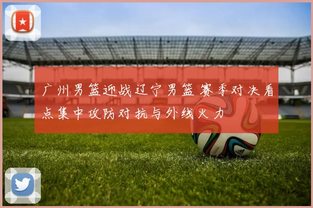 广州男篮迎战辽宁男篮 赛季对决看点集中攻防对抗与外线火力