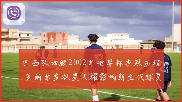 巴西队回顾2002年世界杯夺冠历程 罗纳尔多双星闪耀影响新生代球员