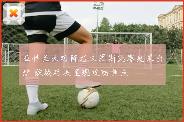 亚特兰大对阵尤文图斯比赛结果出炉 欧战对决呈现攻防焦点