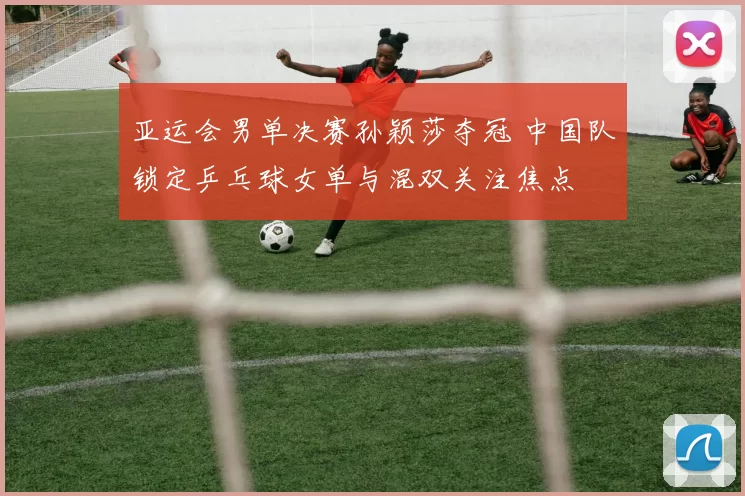 亚运会男单决赛孙颖莎夺冠 中国队锁定乒乓球女单与混双关注焦点