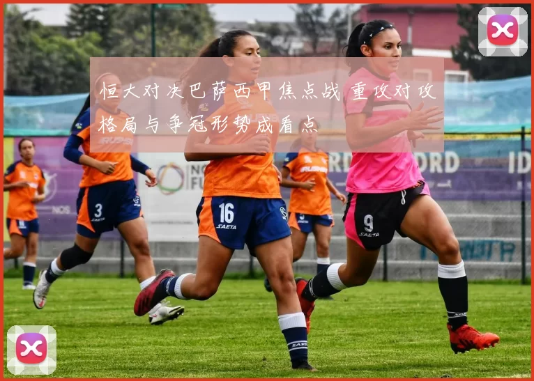 恒大对决巴萨西甲焦点战 重攻对攻格局与争冠形势成看点