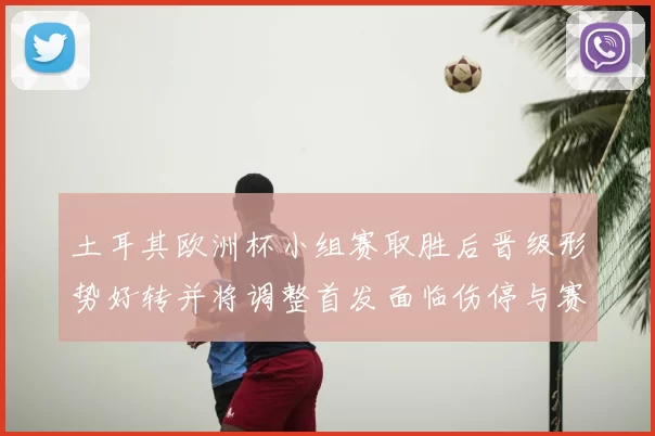 土耳其欧洲杯小组赛取胜后晋级形势好转并将调整首发面临伤停与赛程考验