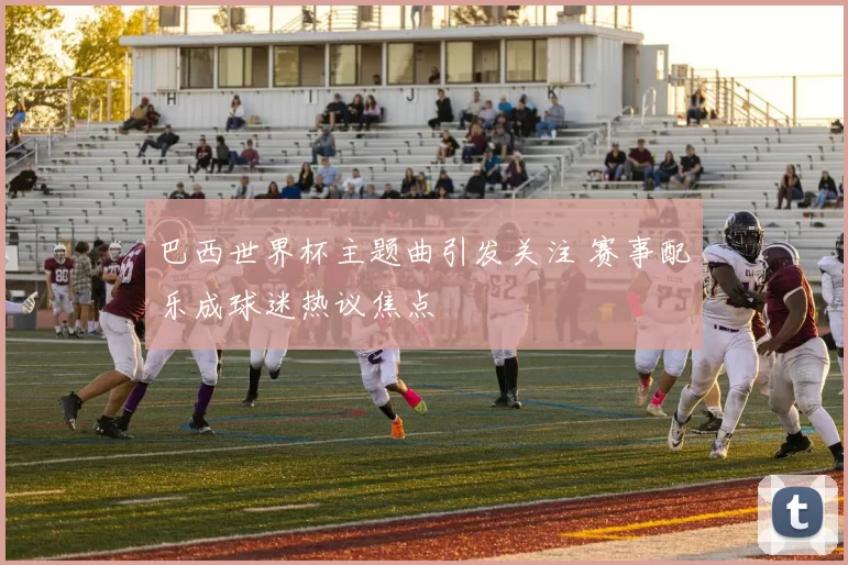 巴西世界杯主题曲引发关注 赛事配乐成球迷热议焦点