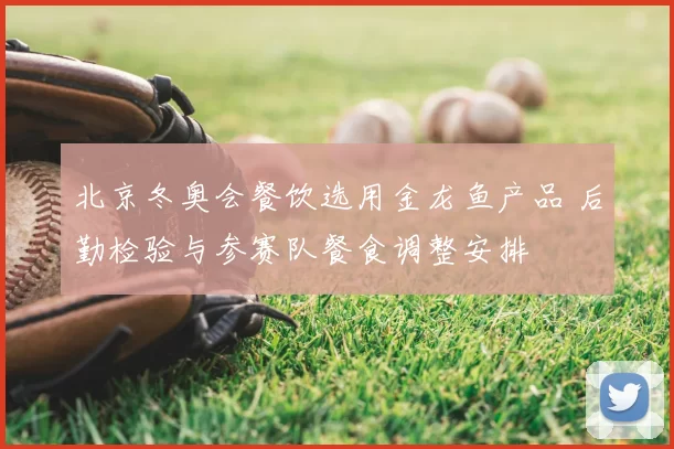 北京冬奥会餐饮选用金龙鱼产品 后勤检验与参赛队餐食调整安排