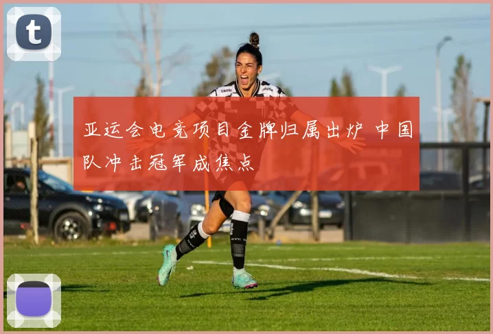 亚运会电竞项目金牌归属出炉 中国队冲击冠军成焦点