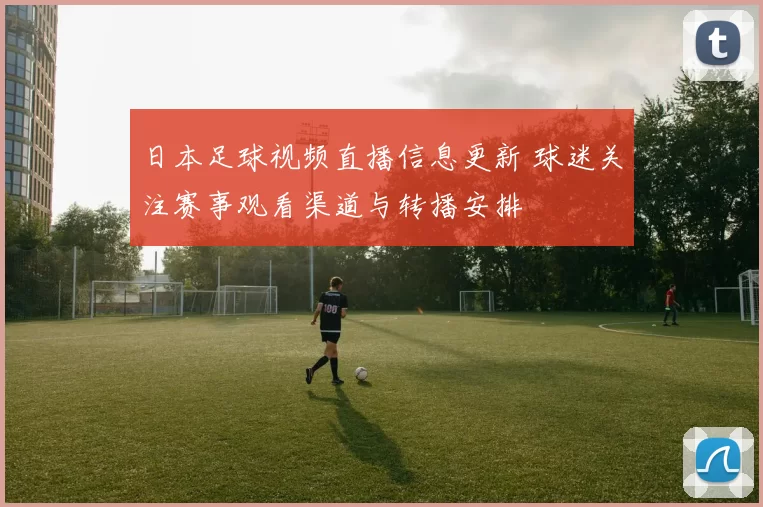 日本足球视频直播信息更新 球迷关注赛事观看渠道与转播安排