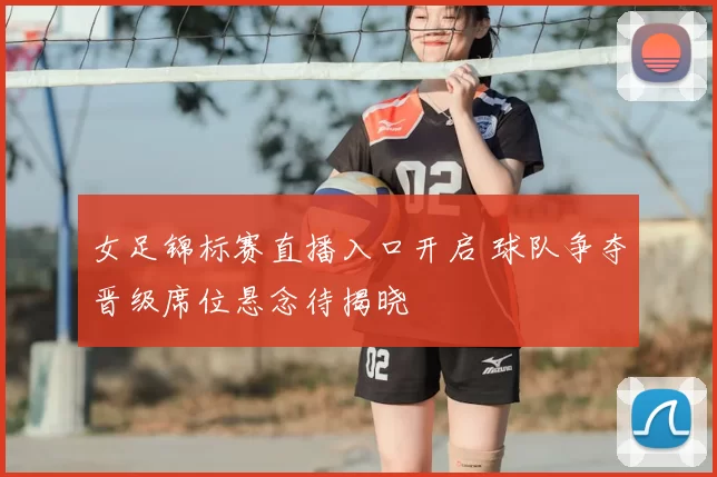 女足锦标赛直播入口开启 球队争夺晋级席位悬念待揭晓