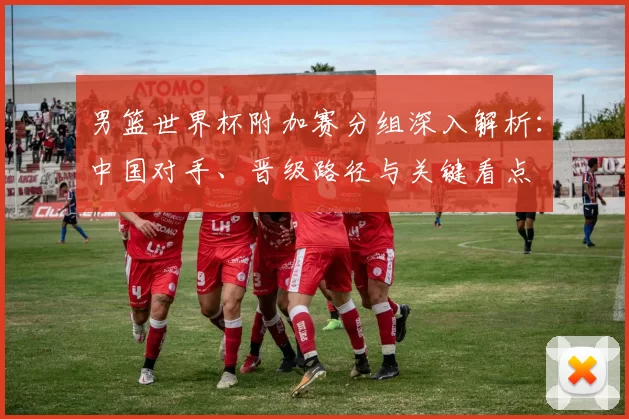 男篮世界杯附加赛分组深入解析：中国对手、晋级路径与关键看点