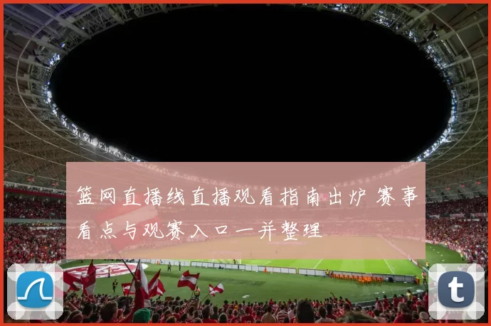 篮网直播线直播观看指南出炉 赛事看点与观赛入口一并整理