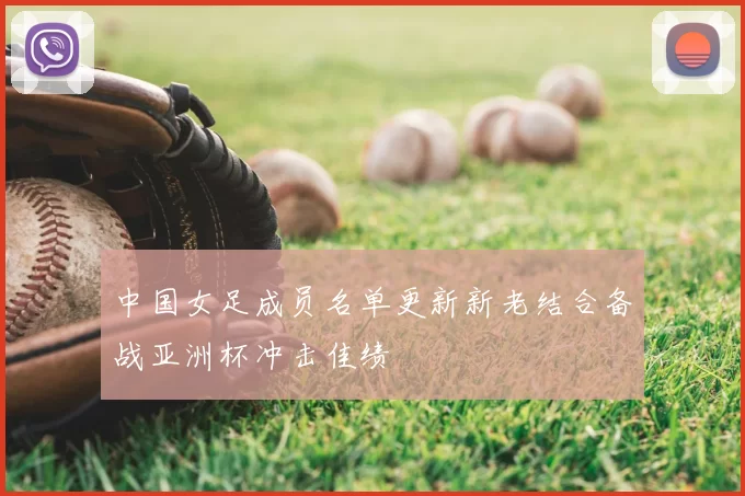 中国女足成员名单更新新老结合备战亚洲杯冲击佳绩