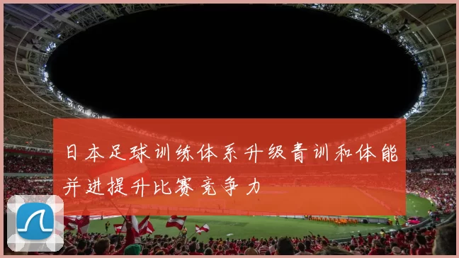 日本足球训练体系升级青训和体能并进提升比赛竞争力