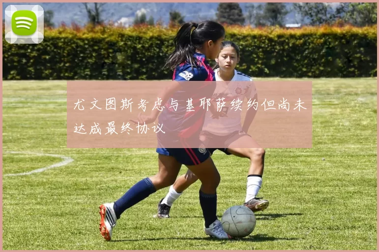 尤文图斯考虑与基耶萨续约但尚未达成最终协议